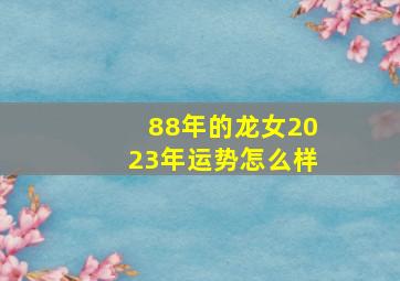 88年的龙女2023年运势怎么样