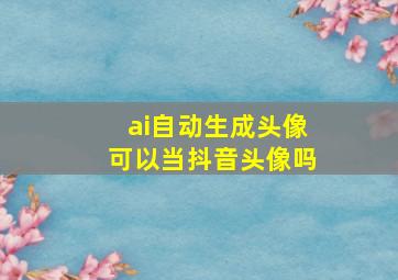 ai自动生成头像可以当抖音头像吗