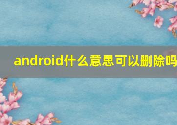 android什么意思可以删除吗