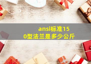 ansi标准150型法兰是多少公斤