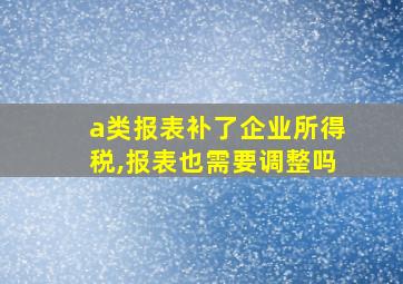 a类报表补了企业所得税,报表也需要调整吗