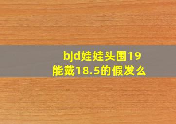 bjd娃娃头围19能戴18.5的假发么