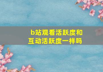 b站观看活跃度和互动活跃度一样吗