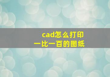 cad怎么打印一比一百的图纸