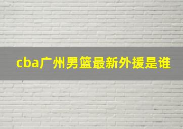 cba广州男篮最新外援是谁