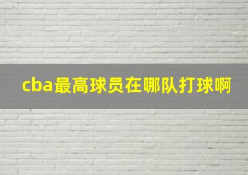 cba最高球员在哪队打球啊