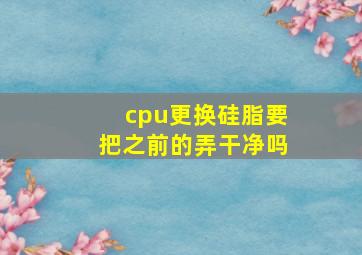 cpu更换硅脂要把之前的弄干净吗