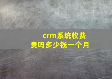 crm系统收费贵吗多少钱一个月