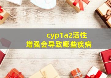 cyp1a2活性增强会导致哪些疾病