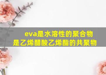 eva是水溶性的聚合物是乙烯醋酸乙烯酯的共聚物