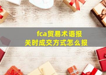 fca贸易术语报关时成交方式怎么报