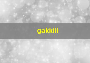 gakkiii