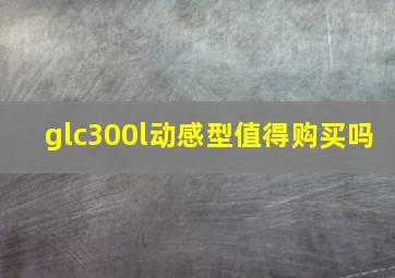 glc300l动感型值得购买吗