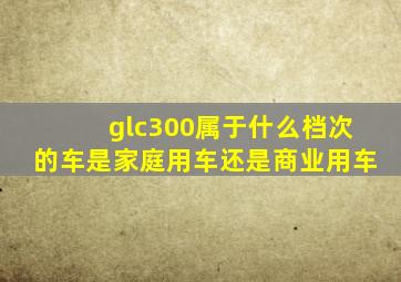 glc300属于什么档次的车是家庭用车还是商业用车