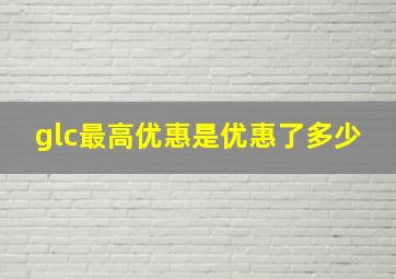 glc最高优惠是优惠了多少