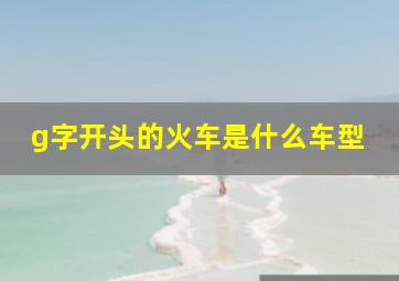 g字开头的火车是什么车型