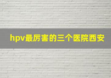 hpv最厉害的三个医院西安