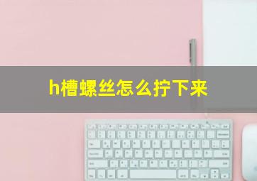 h槽螺丝怎么拧下来