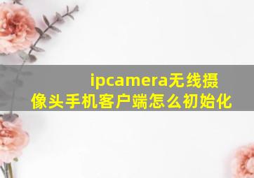 ipcamera无线摄像头手机客户端怎么初始化