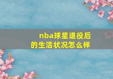 nba球星退役后的生活状况怎么样