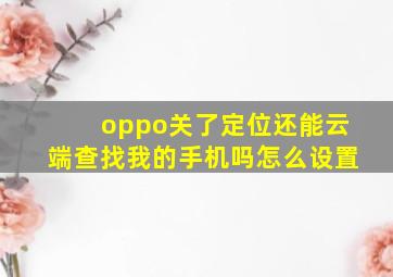 oppo关了定位还能云端查找我的手机吗怎么设置