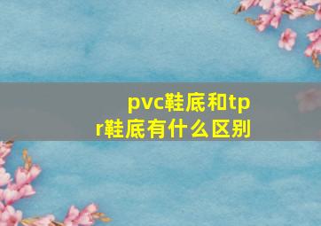 pvc鞋底和tpr鞋底有什么区别