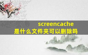 screencache是什么文件夹可以删除吗