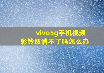 vivo5g手机视频彩铃取消不了吗怎么办