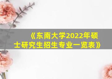 《东南大学2022年硕士研究生招生专业一览表》