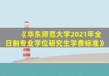 《华东师范大学2021年全日制专业学位研究生学费标准》