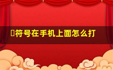 ・符号在手机上面怎么打