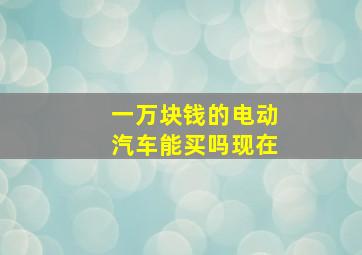 一万块钱的电动汽车能买吗现在