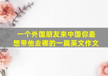 一个外国朋友来中国你最想带他去哪的一篇英文作文