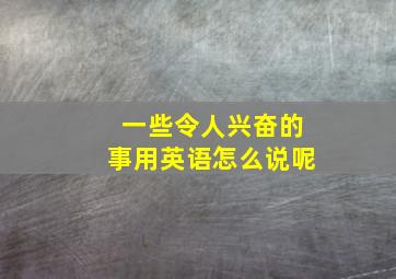 一些令人兴奋的事用英语怎么说呢