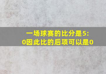 一场球赛的比分是5:0因此比的后项可以是0