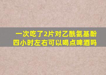 一次吃了2片对乙酰氨基酚四小时左右可以喝点啤酒吗