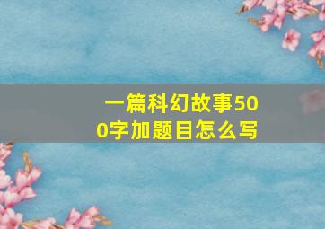 一篇科幻故事500字加题目怎么写