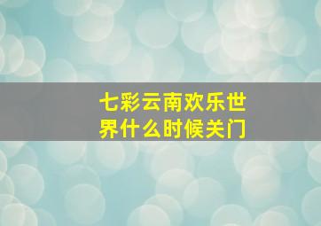 七彩云南欢乐世界什么时候关门