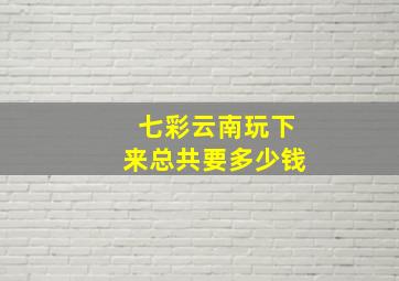 七彩云南玩下来总共要多少钱