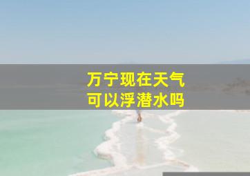 万宁现在天气可以浮潜水吗