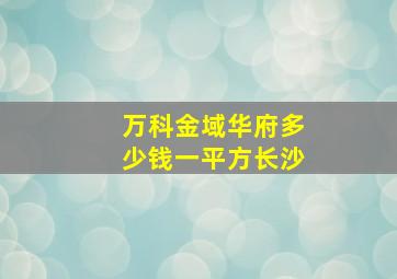 万科金域华府多少钱一平方长沙