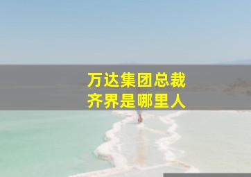 万达集团总裁齐界是哪里人