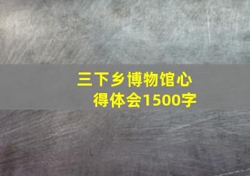 三下乡博物馆心得体会1500字