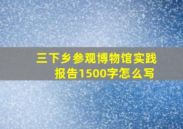 三下乡参观博物馆实践报告1500字怎么写