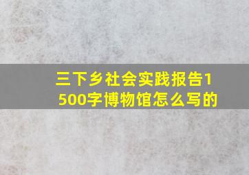 三下乡社会实践报告1500字博物馆怎么写的