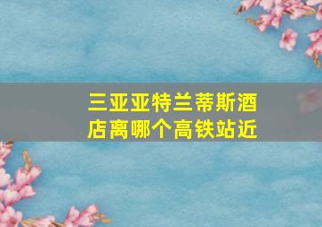 三亚亚特兰蒂斯酒店离哪个高铁站近