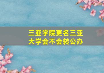 三亚学院更名三亚大学会不会转公办