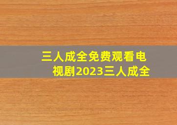 三人成全免费观看电视剧2023三人成全