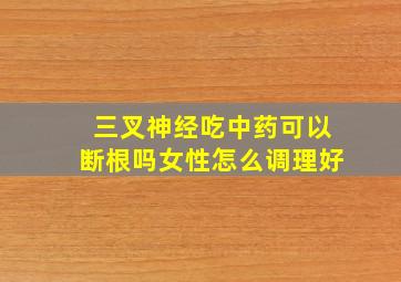 三叉神经吃中药可以断根吗女性怎么调理好