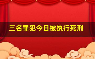 三名罪犯今日被执行死刑